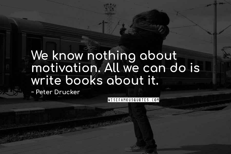 Peter Drucker Quotes: We know nothing about motivation. All we can do is write books about it.