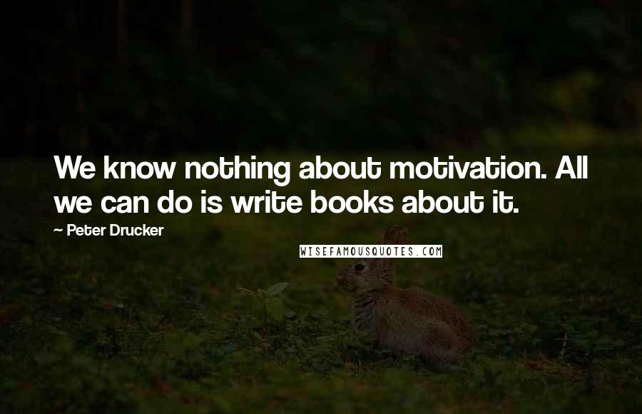 Peter Drucker Quotes: We know nothing about motivation. All we can do is write books about it.