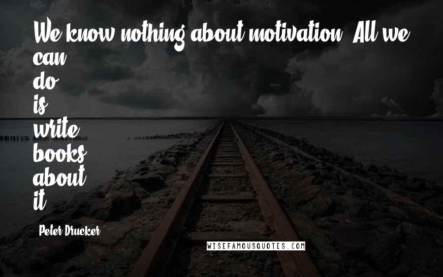 Peter Drucker Quotes: We know nothing about motivation. All we can do is write books about it.