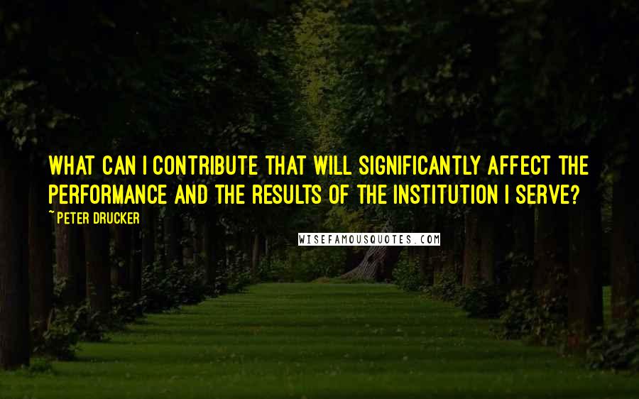 Peter Drucker Quotes: What can I contribute that will significantly affect the performance and the results of the institution I serve?