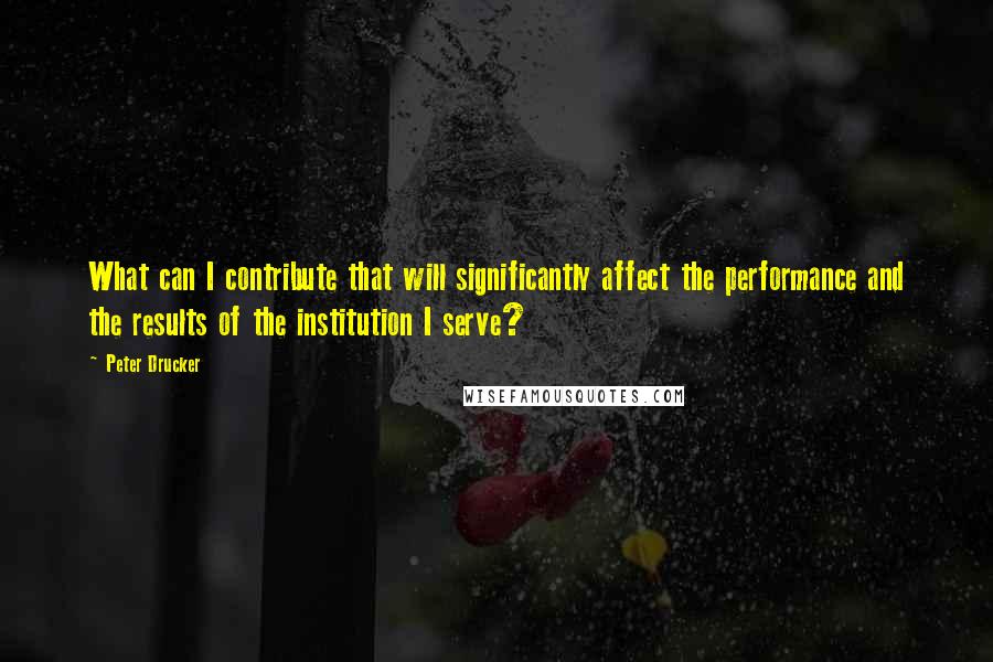 Peter Drucker Quotes: What can I contribute that will significantly affect the performance and the results of the institution I serve?