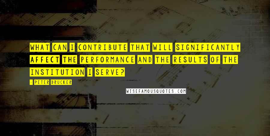 Peter Drucker Quotes: What can I contribute that will significantly affect the performance and the results of the institution I serve?