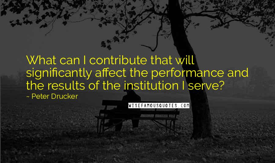 Peter Drucker Quotes: What can I contribute that will significantly affect the performance and the results of the institution I serve?