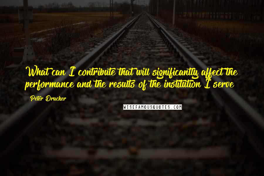 Peter Drucker Quotes: What can I contribute that will significantly affect the performance and the results of the institution I serve?