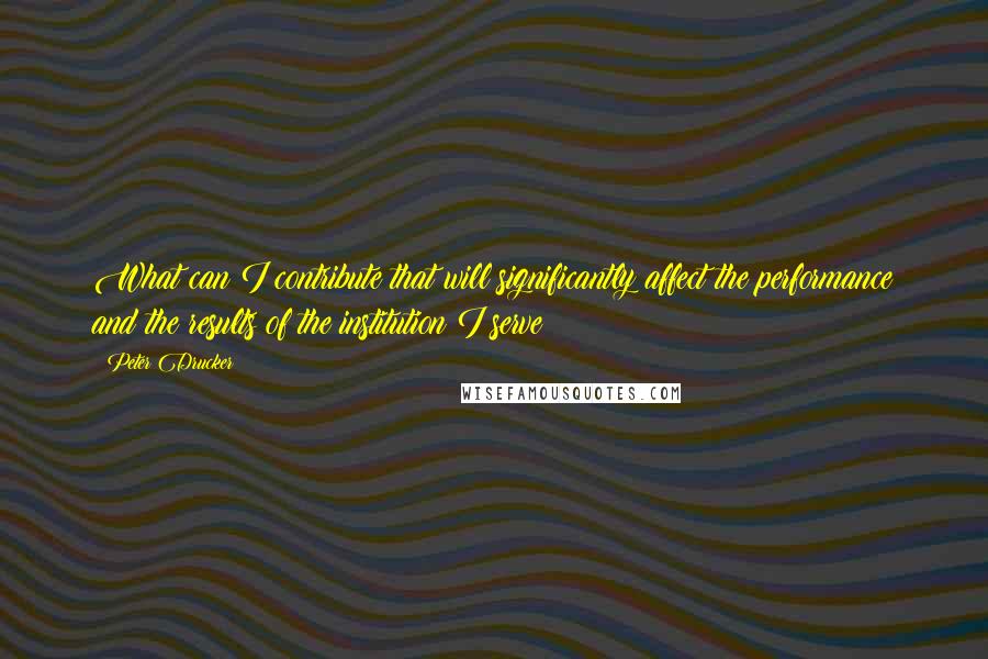 Peter Drucker Quotes: What can I contribute that will significantly affect the performance and the results of the institution I serve?