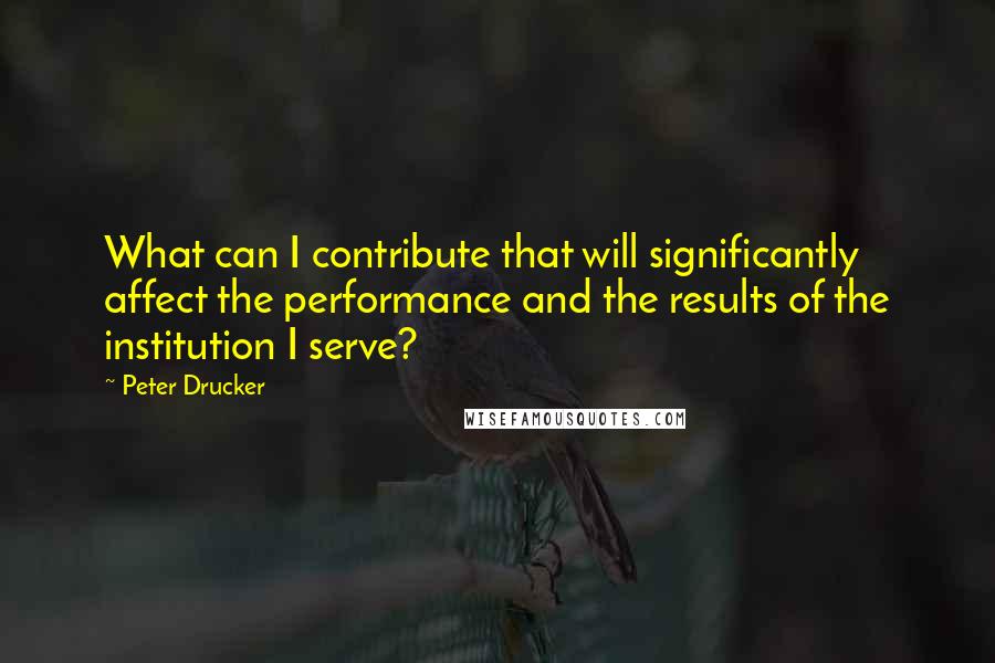 Peter Drucker Quotes: What can I contribute that will significantly affect the performance and the results of the institution I serve?