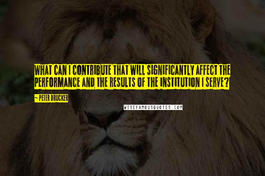 Peter Drucker Quotes: What can I contribute that will significantly affect the performance and the results of the institution I serve?