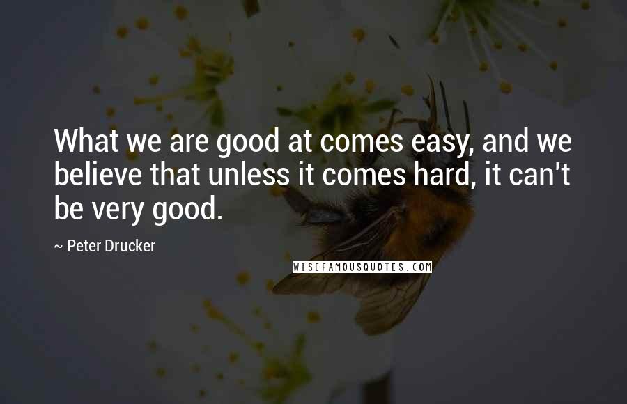 Peter Drucker Quotes: What we are good at comes easy, and we believe that unless it comes hard, it can't be very good.