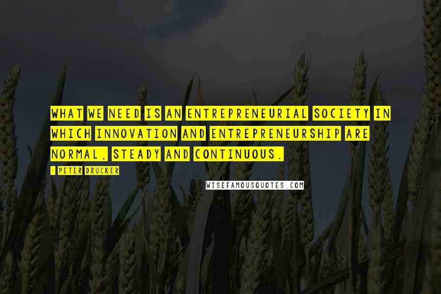 Peter Drucker Quotes: What we need is an entrepreneurial society in which innovation and entrepreneurship are normal, steady and continuous.