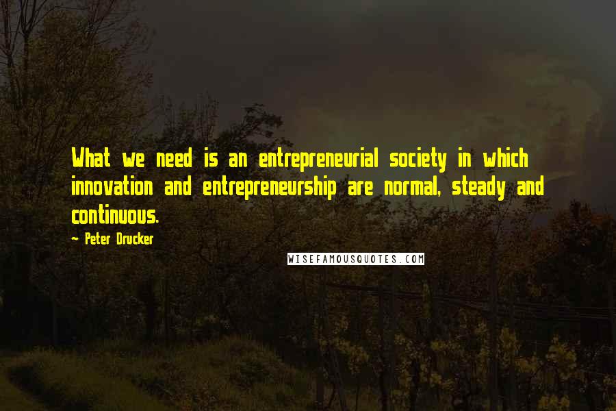 Peter Drucker Quotes: What we need is an entrepreneurial society in which innovation and entrepreneurship are normal, steady and continuous.