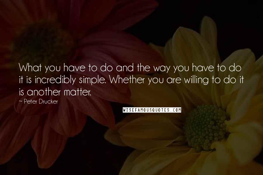 Peter Drucker Quotes: What you have to do and the way you have to do it is incredibly simple. Whether you are willing to do it is another matter.