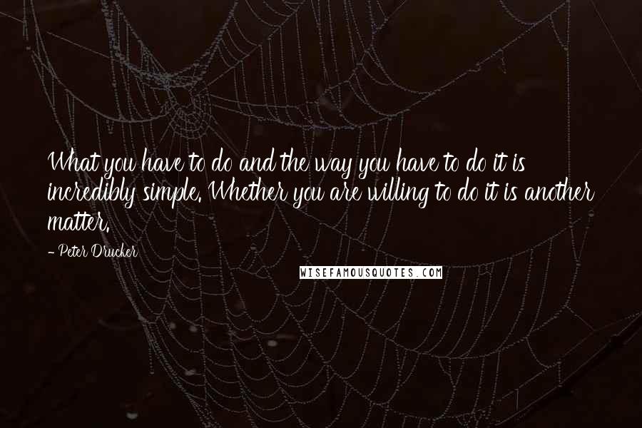 Peter Drucker Quotes: What you have to do and the way you have to do it is incredibly simple. Whether you are willing to do it is another matter.