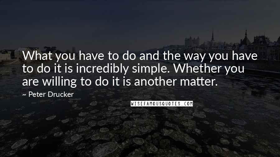Peter Drucker Quotes: What you have to do and the way you have to do it is incredibly simple. Whether you are willing to do it is another matter.