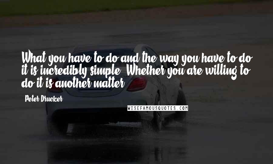 Peter Drucker Quotes: What you have to do and the way you have to do it is incredibly simple. Whether you are willing to do it is another matter.