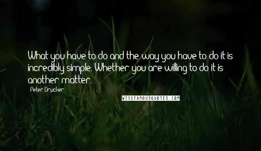 Peter Drucker Quotes: What you have to do and the way you have to do it is incredibly simple. Whether you are willing to do it is another matter.