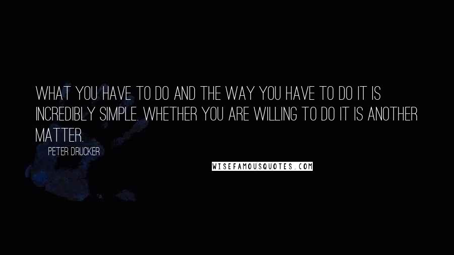 Peter Drucker Quotes: What you have to do and the way you have to do it is incredibly simple. Whether you are willing to do it is another matter.