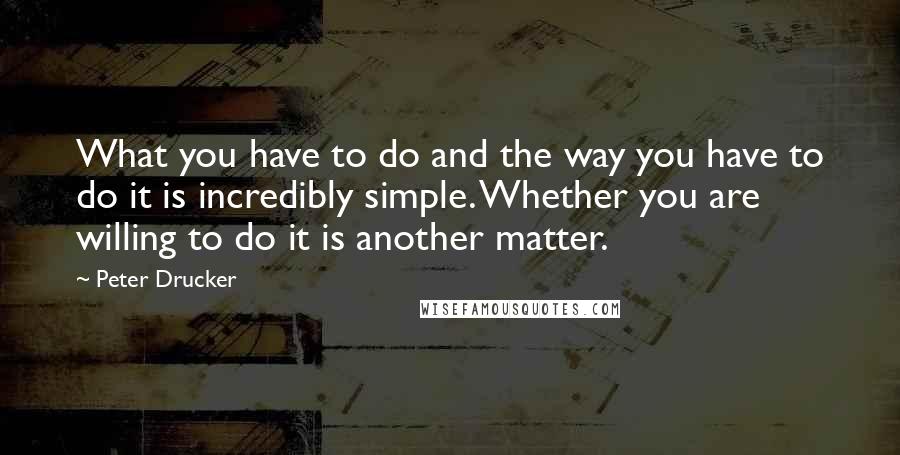 Peter Drucker Quotes: What you have to do and the way you have to do it is incredibly simple. Whether you are willing to do it is another matter.