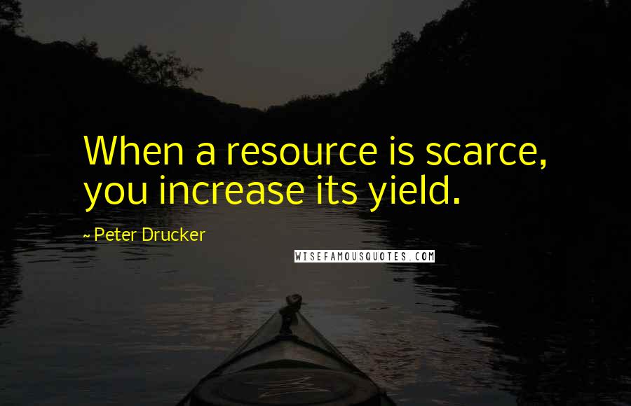 Peter Drucker Quotes: When a resource is scarce, you increase its yield.