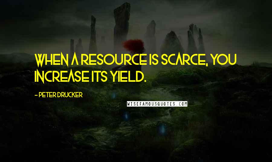 Peter Drucker Quotes: When a resource is scarce, you increase its yield.