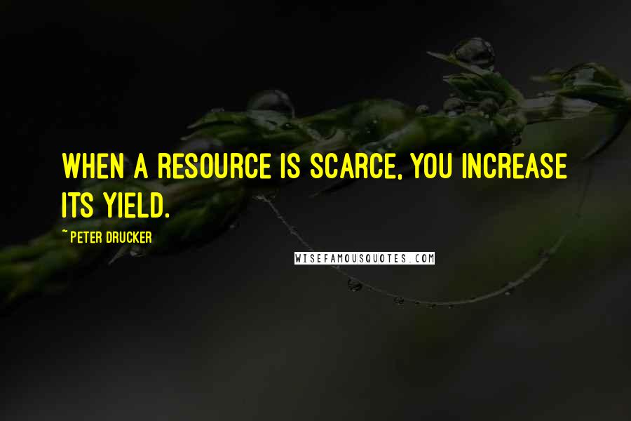 Peter Drucker Quotes: When a resource is scarce, you increase its yield.