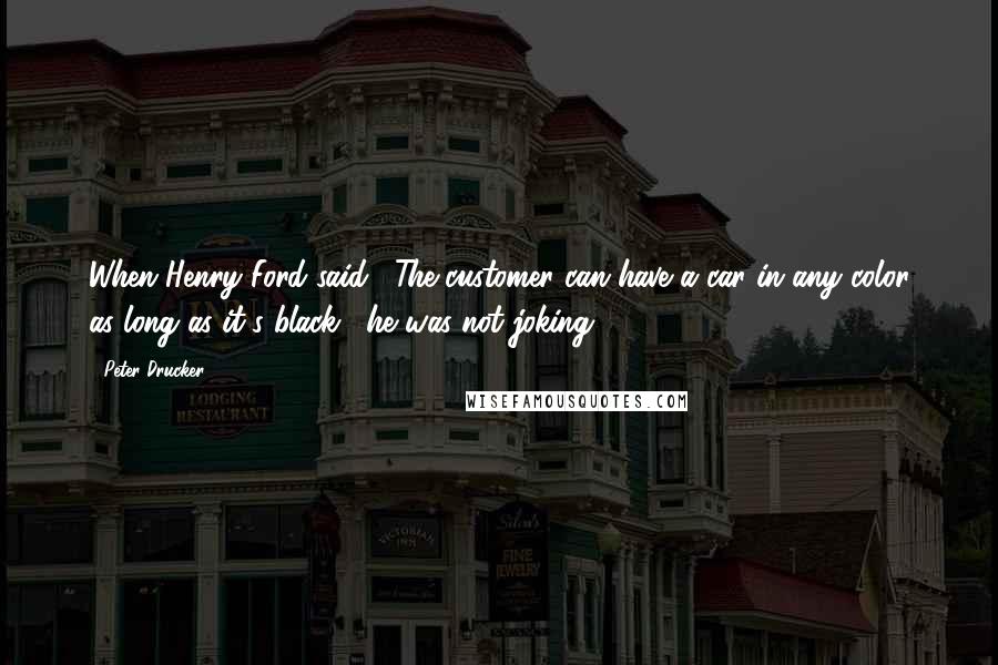 Peter Drucker Quotes: When Henry Ford said, "The customer can have a car in any color as long as it's black," he was not joking.