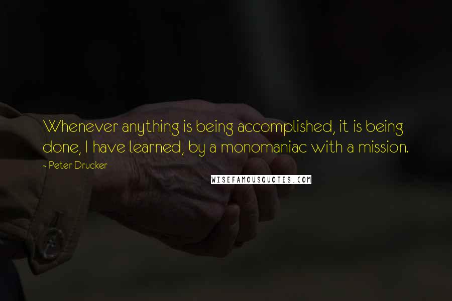 Peter Drucker Quotes: Whenever anything is being accomplished, it is being done, I have learned, by a monomaniac with a mission.