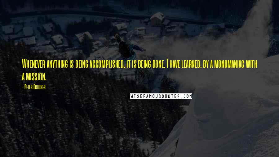 Peter Drucker Quotes: Whenever anything is being accomplished, it is being done, I have learned, by a monomaniac with a mission.