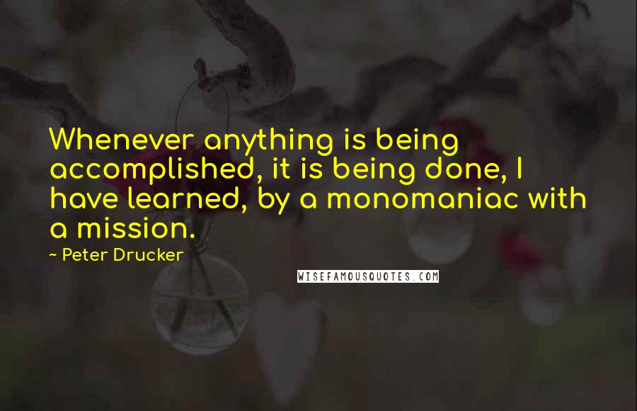 Peter Drucker Quotes: Whenever anything is being accomplished, it is being done, I have learned, by a monomaniac with a mission.