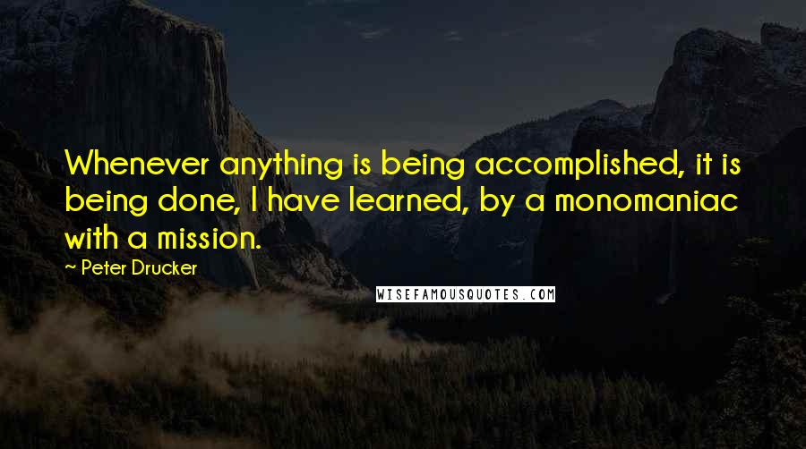 Peter Drucker Quotes: Whenever anything is being accomplished, it is being done, I have learned, by a monomaniac with a mission.