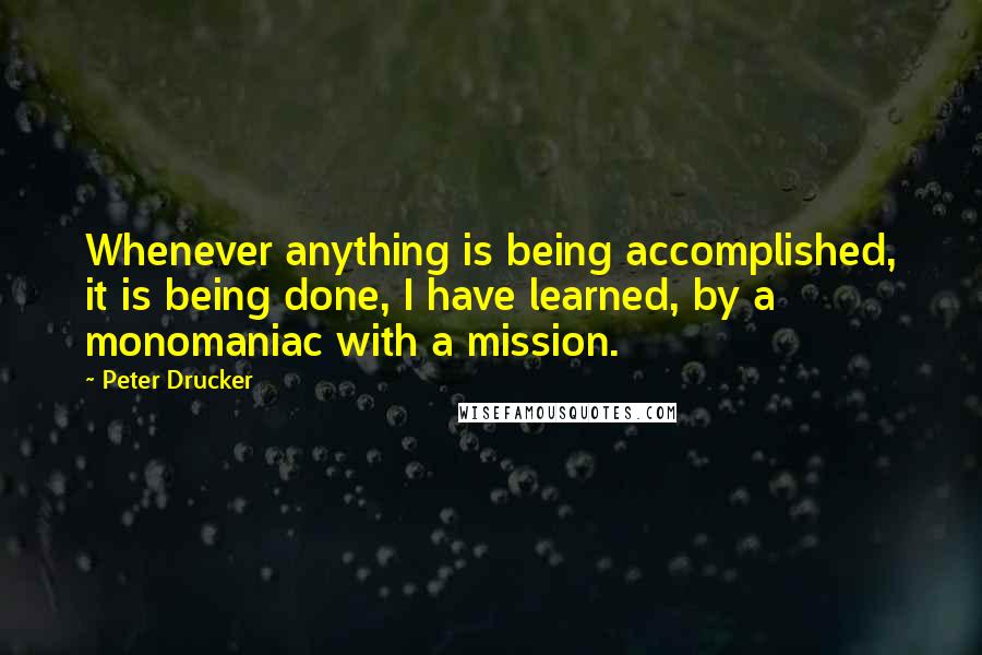 Peter Drucker Quotes: Whenever anything is being accomplished, it is being done, I have learned, by a monomaniac with a mission.