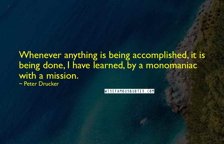 Peter Drucker Quotes: Whenever anything is being accomplished, it is being done, I have learned, by a monomaniac with a mission.