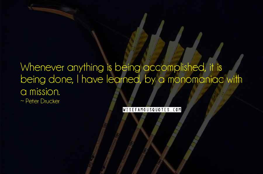 Peter Drucker Quotes: Whenever anything is being accomplished, it is being done, I have learned, by a monomaniac with a mission.