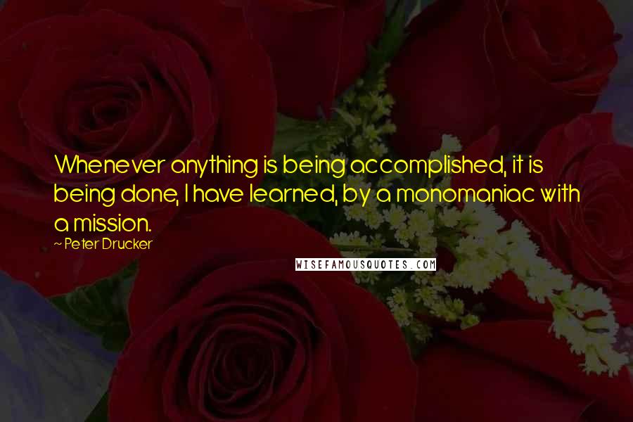 Peter Drucker Quotes: Whenever anything is being accomplished, it is being done, I have learned, by a monomaniac with a mission.