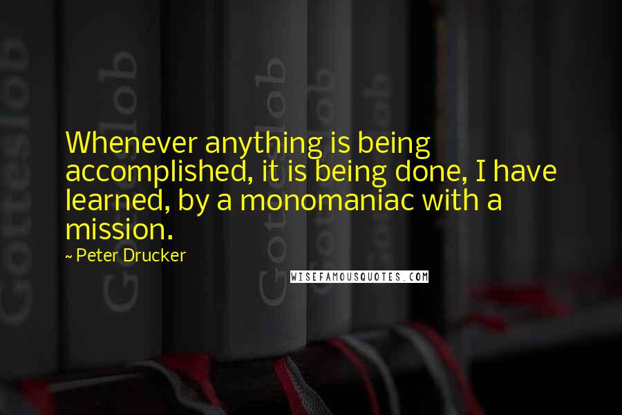 Peter Drucker Quotes: Whenever anything is being accomplished, it is being done, I have learned, by a monomaniac with a mission.