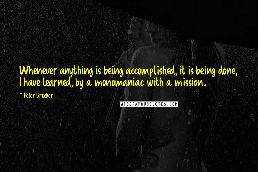 Peter Drucker Quotes: Whenever anything is being accomplished, it is being done, I have learned, by a monomaniac with a mission.