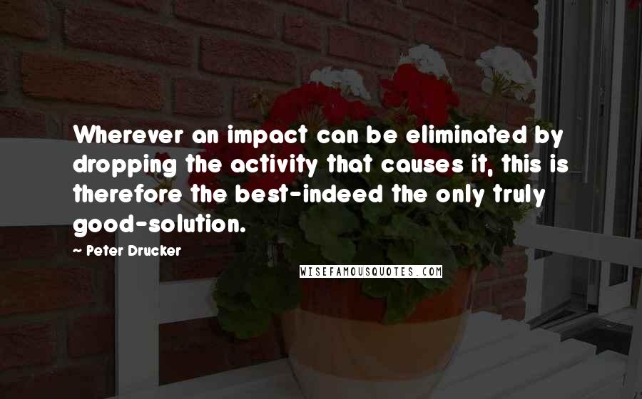 Peter Drucker Quotes: Wherever an impact can be eliminated by dropping the activity that causes it, this is therefore the best-indeed the only truly good-solution.