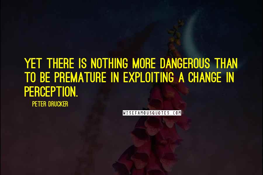 Peter Drucker Quotes: Yet there is nothing more dangerous than to be premature in exploiting a change in perception.