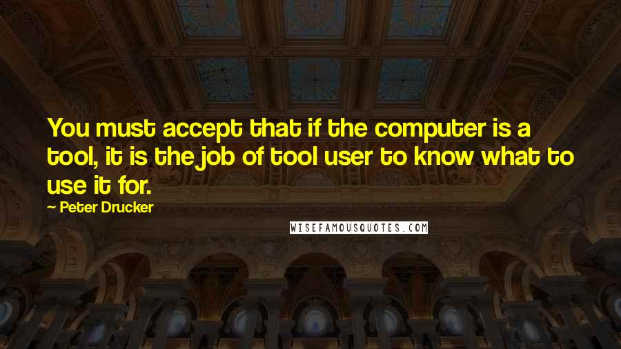 Peter Drucker Quotes: You must accept that if the computer is a tool, it is the job of tool user to know what to use it for.