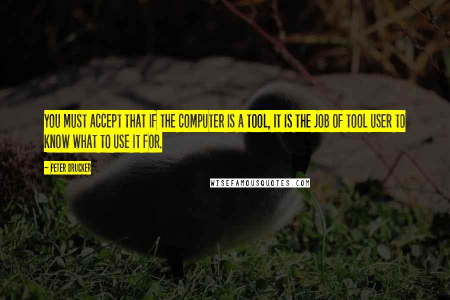 Peter Drucker Quotes: You must accept that if the computer is a tool, it is the job of tool user to know what to use it for.