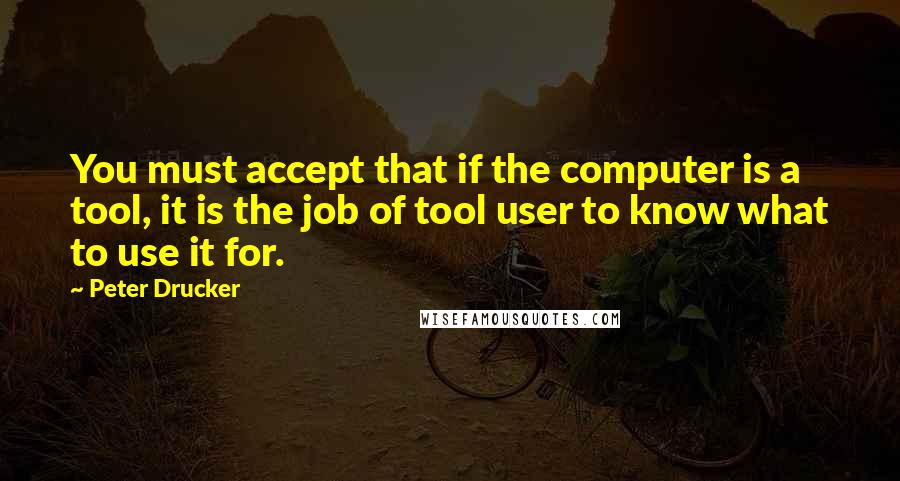 Peter Drucker Quotes: You must accept that if the computer is a tool, it is the job of tool user to know what to use it for.