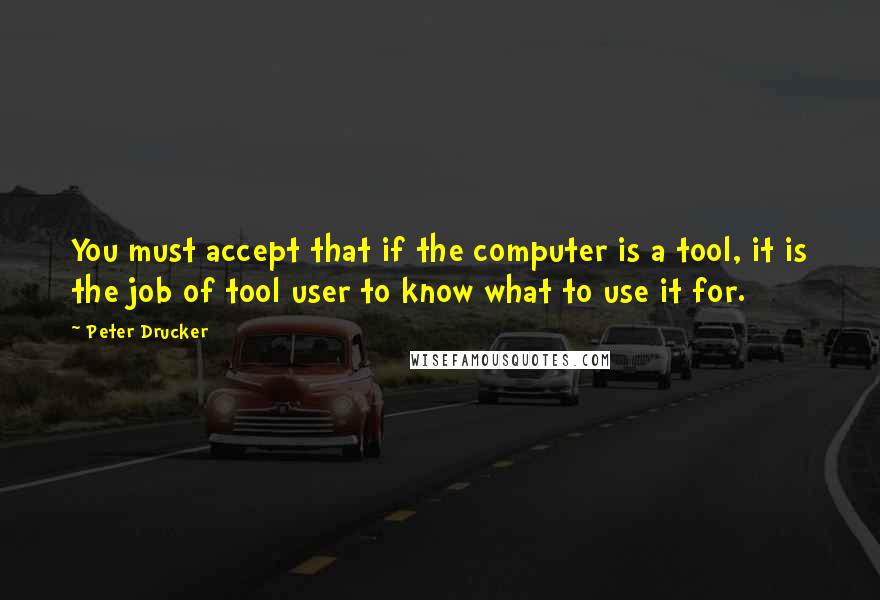 Peter Drucker Quotes: You must accept that if the computer is a tool, it is the job of tool user to know what to use it for.