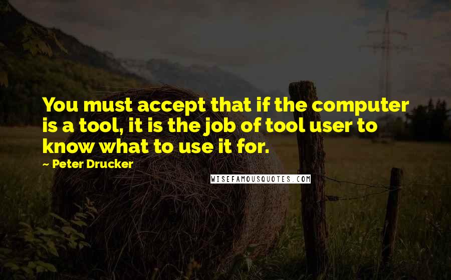 Peter Drucker Quotes: You must accept that if the computer is a tool, it is the job of tool user to know what to use it for.