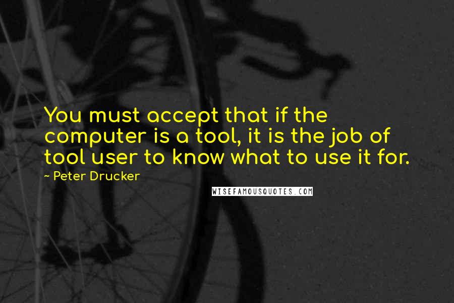 Peter Drucker Quotes: You must accept that if the computer is a tool, it is the job of tool user to know what to use it for.