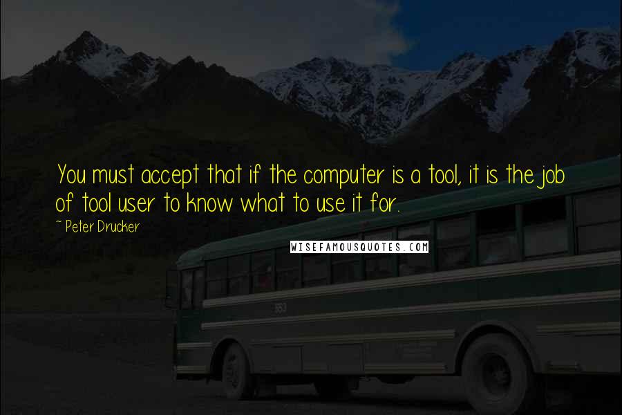 Peter Drucker Quotes: You must accept that if the computer is a tool, it is the job of tool user to know what to use it for.