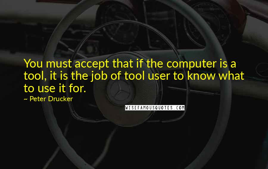 Peter Drucker Quotes: You must accept that if the computer is a tool, it is the job of tool user to know what to use it for.