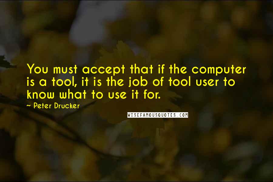 Peter Drucker Quotes: You must accept that if the computer is a tool, it is the job of tool user to know what to use it for.