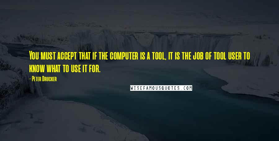 Peter Drucker Quotes: You must accept that if the computer is a tool, it is the job of tool user to know what to use it for.