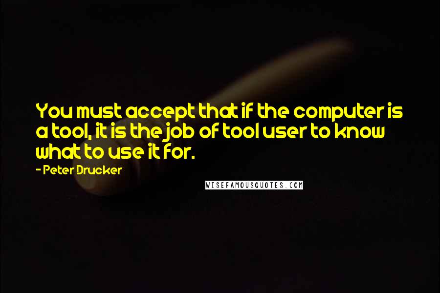 Peter Drucker Quotes: You must accept that if the computer is a tool, it is the job of tool user to know what to use it for.