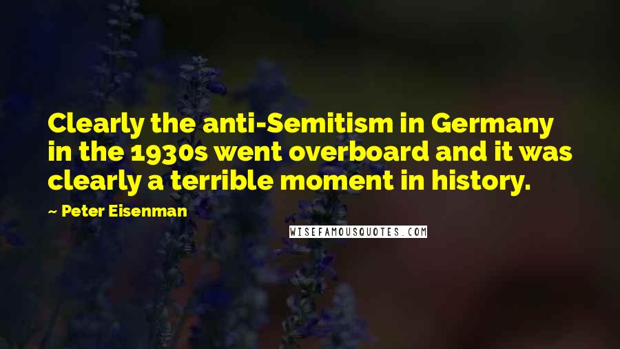 Peter Eisenman Quotes: Clearly the anti-Semitism in Germany in the 1930s went overboard and it was clearly a terrible moment in history.