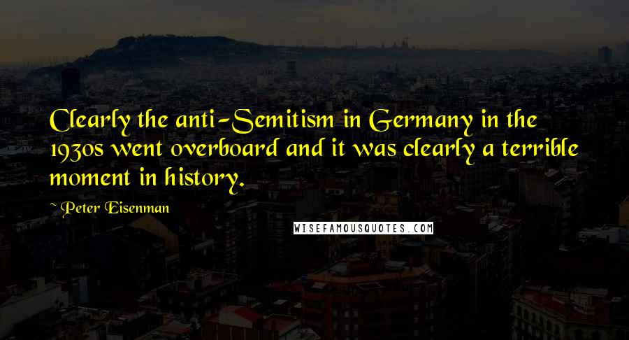 Peter Eisenman Quotes: Clearly the anti-Semitism in Germany in the 1930s went overboard and it was clearly a terrible moment in history.